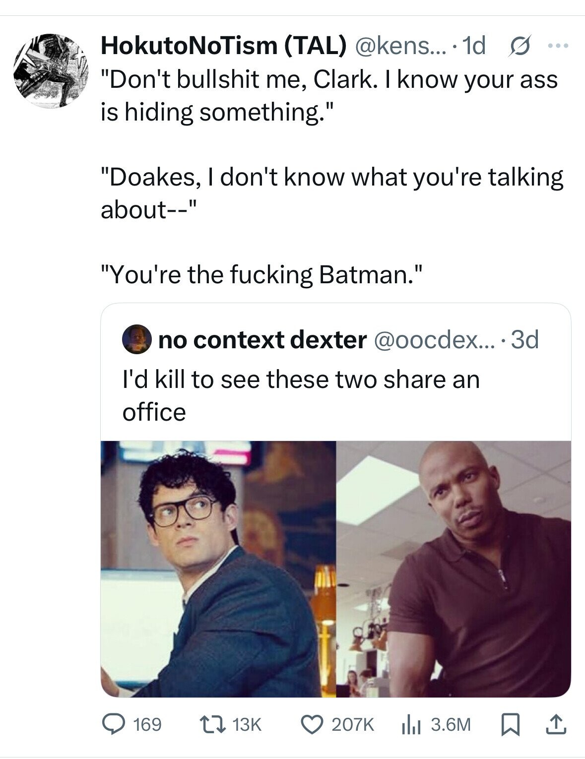 HokutoNoTism (TAL) @kens... 1d s ... Don't bullshit me, Clark. I know your ass is hiding something. Doakes, I don't know what you're talking about-- You're the fucking Batman. no context dexter @oocdex... 33 I'd kill to see these two share an office 207K 169 13K 3.6M 