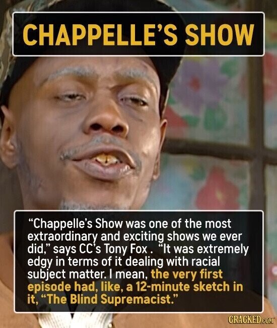 CHAPPELLE'S SHOW Chappelle's Show was one of the most extraordinary and exciting shows we ever did, says CC's Tony Fox. It was extremely edgy in terms of it dealing with racial subject matter. I mean, the very first episode had, like, a 12-minute sketch in it, The Blind Supremacist. CRACKED.COM