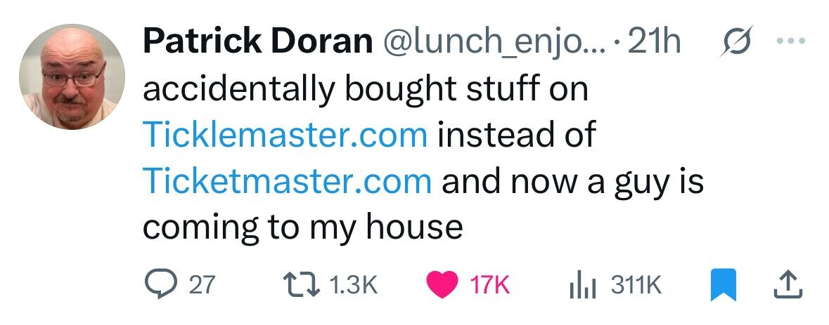 Patrick Doran @lunch_enjo... 21h 0 ... accidentally bought stuff on Ticklemaster.com instead of Ticketmaster.com and now a guy is coming to my house 27 1.3K 17K 311K 