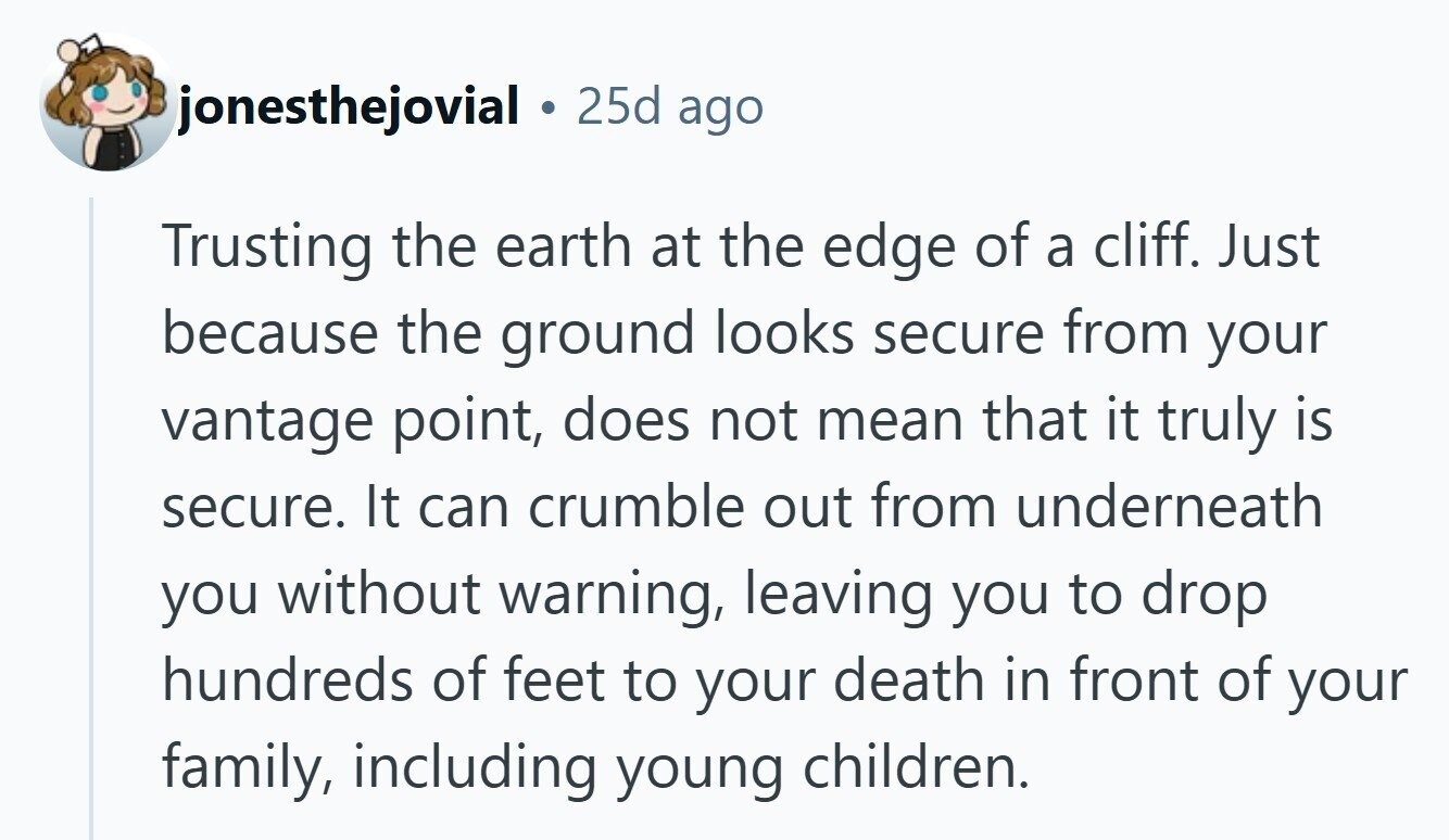 jonesthejovial 25d ago Trusting the earth at the edge of a cliff. Just because the ground looks secure from your vantage point, does not mean that it truly is secure. It can crumble out from underneath you without warning, leaving you to drop hundreds of feet to your death in front of your family, including young children. 