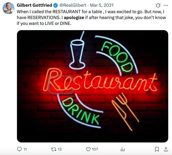 Gilbert Gottfried @RealGilbert Mar 5, 2021 G ... When I called the RESTAURANT for a table, I was excited to go. But now, have RESERVATIONS. I apologize if after hearing that joke, you don't know if you want to LIVE or DINE. FOOD Restaurant DRINK 11 13 107