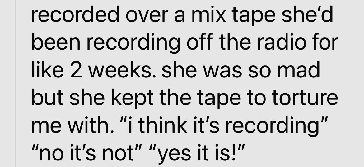 recorded over a mix tape she'd been recording off the radio for like 2 weeks. she was so mad but she kept the tape to torture me with. i think it's recording no it's not yes it is!