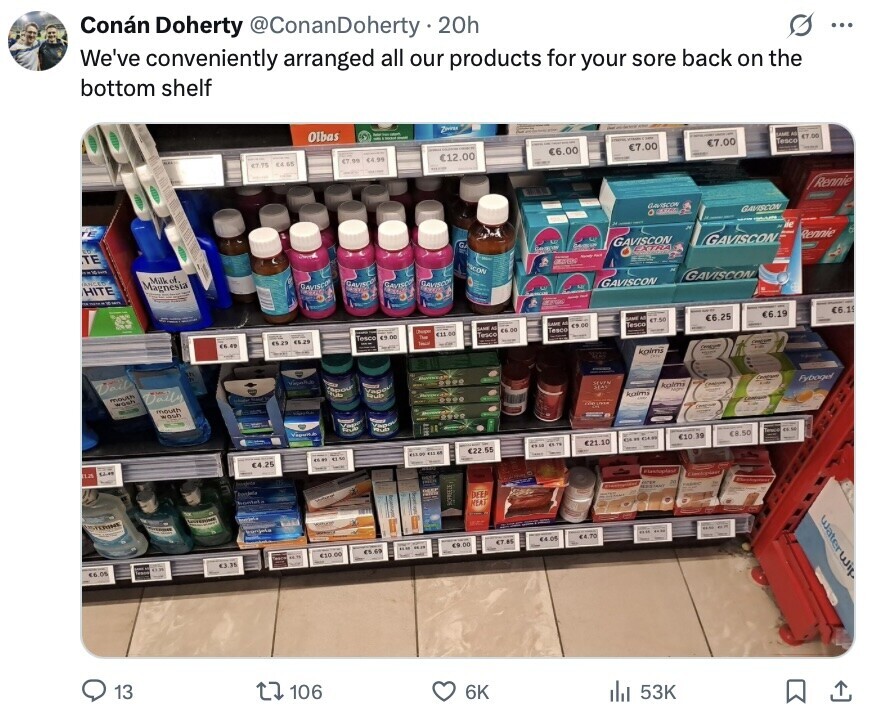 Conán Doherty @ConanDoherty y.20h O ... We've conveniently arranged all our products for your sore back on the bottom shelf Olbas Zivier - - OF KAME e $7.00 €7.00 €7.00 Tesco .. 65 $7.75 $7.99 €6.00 4.99 €12.00 - - Rennie GAVSCOM . adidas GAVISCON de TE G Rennie GAVISCON Centos GAVISCON EXTRA 1 - - SCON Milk of AMECO Magnesia HITE SAVISCO GAVISCO SAVISCO SAVISCO GAVISCON - - GAVISCON man SAMI M NAME M 6.19 €6.19 $7.50 6.25 Chapper DANE Al CA 00 DE Tesco <11 00 Teaco Tesco 15.25 - DO 14.29 - Tesco Tech - cheque