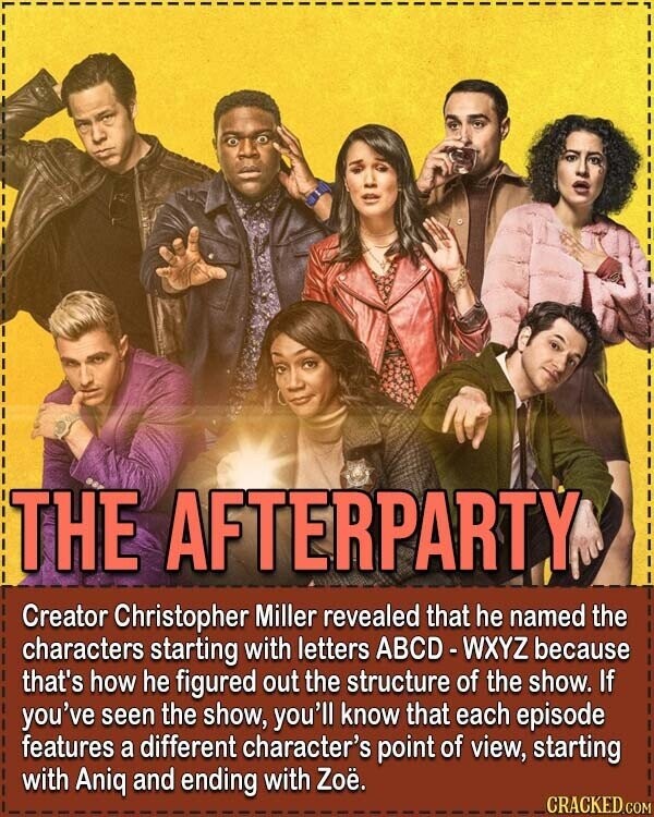 THE AFTERPARTY Creator Christopher Miller revealed that he named the characters starting with letters ABCD - WXYZ because that's how he figured out the structure of the show. If you've seen the show, you'll know that each episode features a different character's point of view, starting with Aniq and ending with Zoë. CRACKED.COM