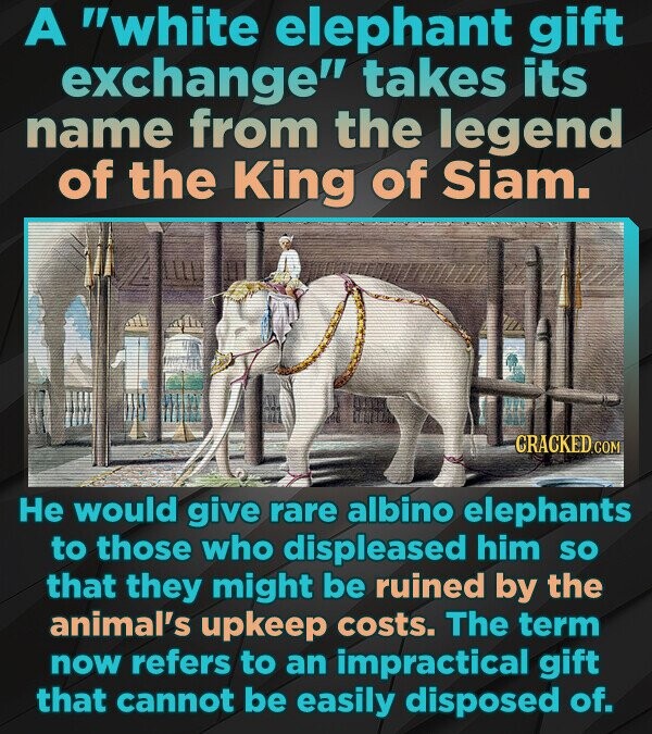 A white elephant gift exchange takes its name from the legend of the King of Siam. CRACKED.COM Не would give rare albino elephants to those who displeased him so that they might be ruined by the animal's upkeep costs. The term now refers to an impractical gift that cannot be easily disposed of.
