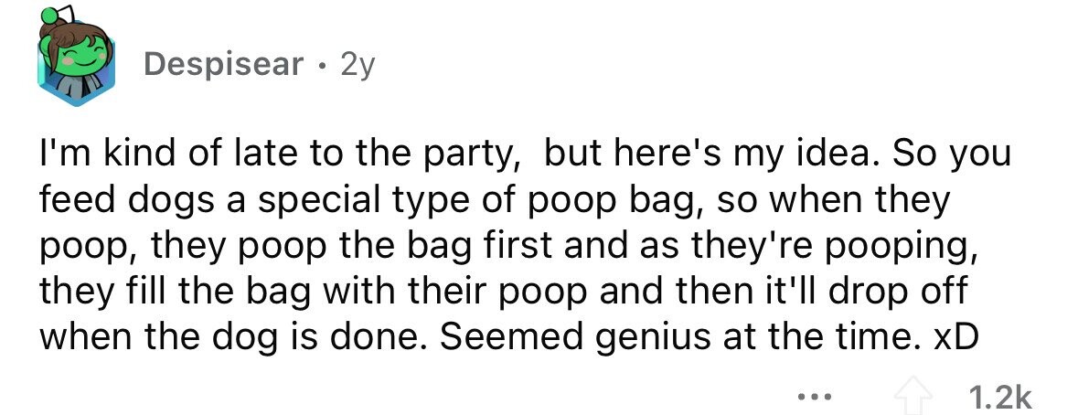 Despisear . 2y I'm kind of late to the party, but here's my idea. So you feed dogs a special type of poop bag, so when they poop, they poop the bag first and as they're pooping, they fill the bag with their poop and then it'll drop off when the dog is done. Seemed genius at the time. xD ... 1.2k 