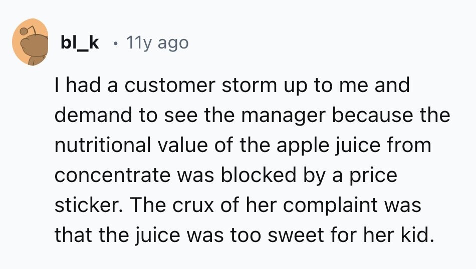 bl_k 11y ago I had a customer storm up to me and demand to see the manager because the nutritional value of the apple juice from concentrate was blocked by a price sticker. The crux of her complaint was that the juice was too sweet for her kid. 