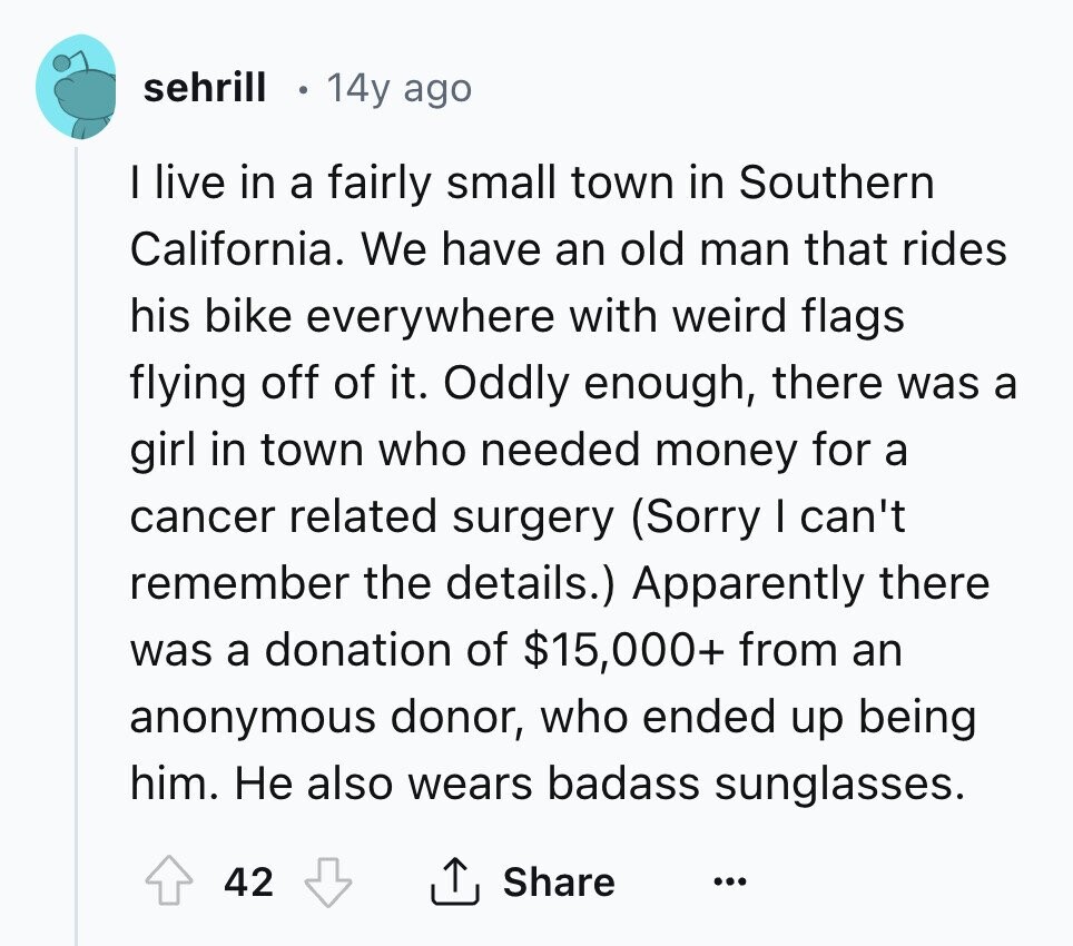 sehrill 14y ago I live in a fairly small town in Southern California. We have an old man that rides his bike everywhere with weird flags flying off of it. Oddly enough, there was a girl in town who needed money for a cancer related surgery (Sorry I can't remember the details.) Apparently there was a donation of $15,000+ from an anonymous donor, who ended up being him. Не also wears badass sunglasses. 42 Share ... 