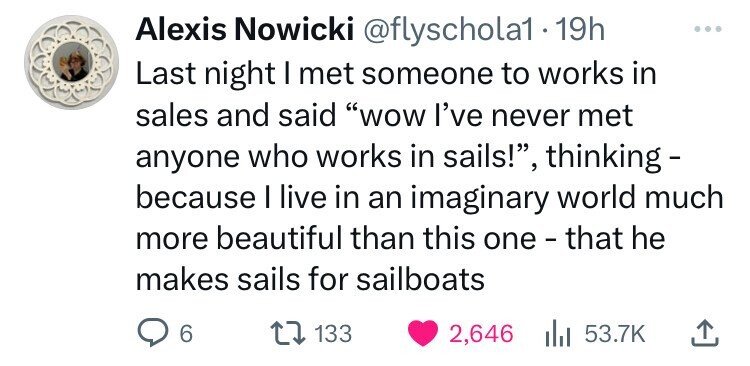 Alexis Nowicki @flyschola1 19h Last night I met someone to works in sales and said wow I've never met anyone who works in sails!, thinking because I live in an imaginary world much more beautiful than this one - that he makes sails for sailboats 6 133 2,646 53.7K