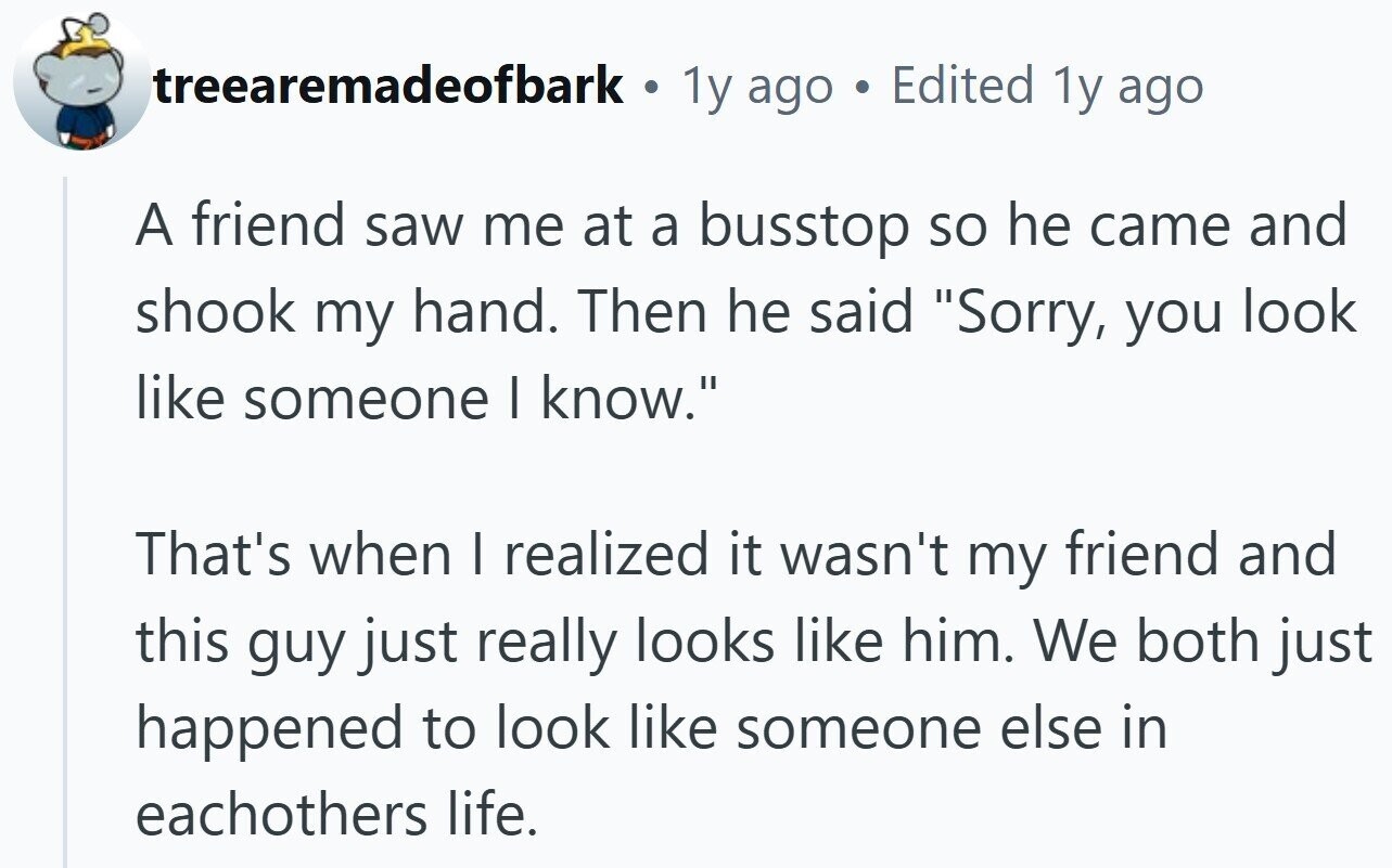 treearemadeofbark . 1y ago Edited 1y ago A friend saw me at a busstop so he came and shook my hand. Then he said Sorry, you look like someone I know. That's when I realized it wasn't my friend and this guy just really looks like him. We both just happened to look like someone else in eachothers life.