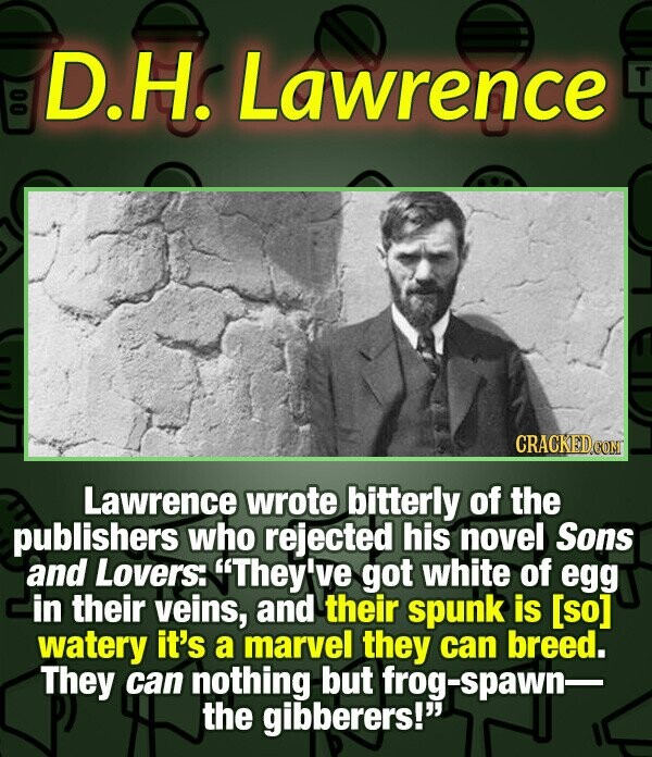 00 D.H. Lawrence T CRACKED.COM Lawrence wrote bitterly of the publishers who rejected his novel Sons and Lovers: They've got white of egg in their veins, and their spunk is watery it's a marvel they can breed. They can nothing but frog-spawn- the gibberers!