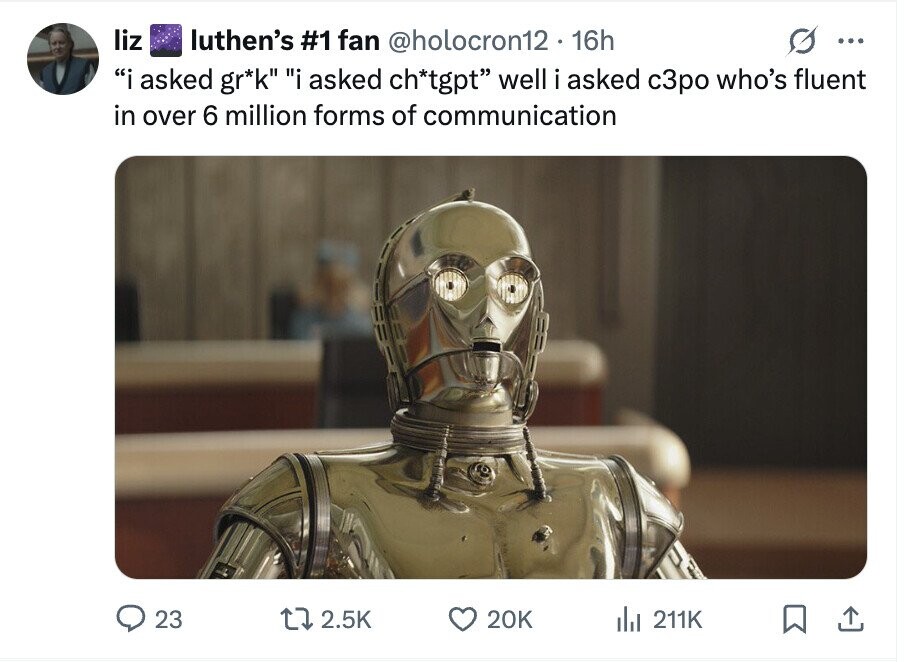 liz luthen's #1 fan @holocron12. 16h ... i asked gr*k i asked ch*tgpt well i asked с3ро who's fluent in over 6 million forms of communication 23 2.5K 20K del 211K