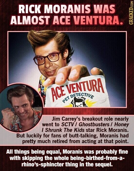 RICK MORANIS WAS ALMOST ACE VENTURA. CRACKED.COM ACE PET VENTURA Jim Carrey's breakout role nearly went to SCTV/ Ghostbusters / Honey I Shrunk The Kids star Rick Moranis. But luckily for fans of butt-talking, Moranis had pretty much retired from acting at that point. All things being equal, Moranis was probably fine with skipping the whole being-birthed-from-a- rhino's-sphincter thing in the sequel.