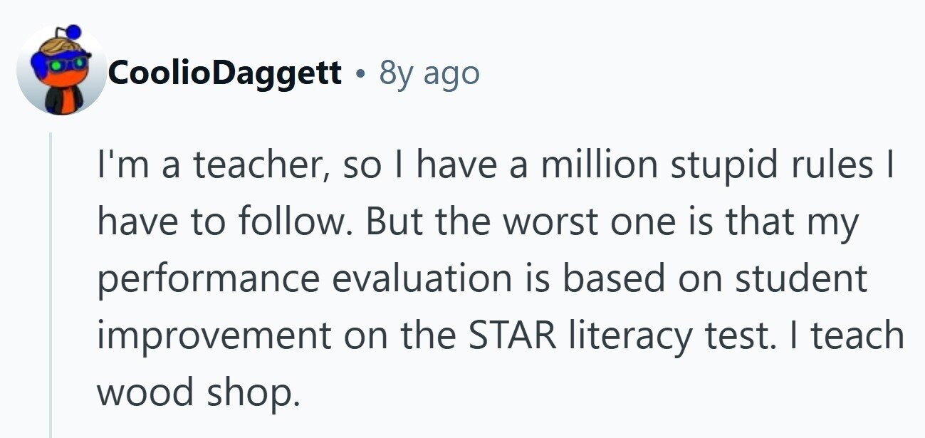 CoolioDaggett & 8y ago I'm a teacher, so | have a million stupid rules I have to follow. But the worst one is that my performance evaluation is based on student improvement on the STAR literacy test. I teach wood shop.