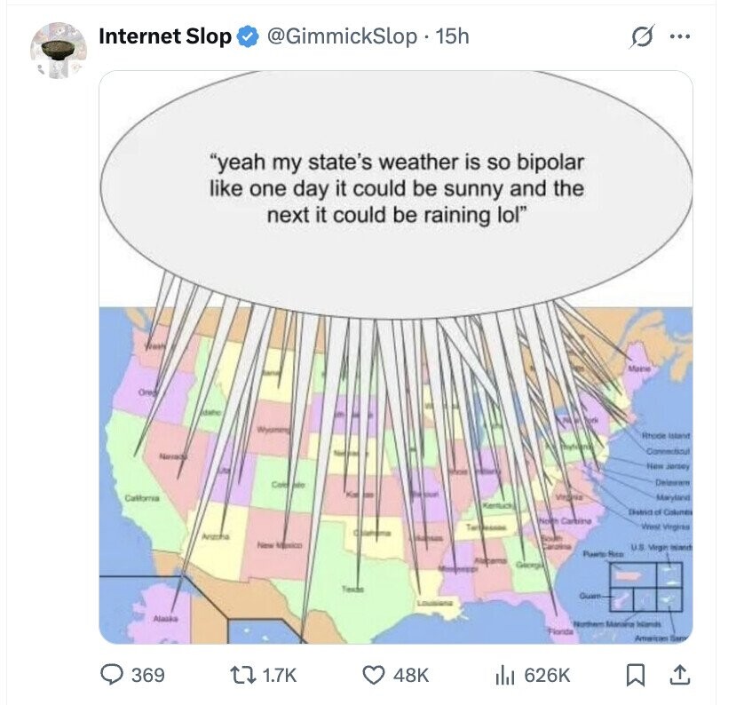 Internet Slop @GimmickSlop 15h ... yeah my state's weather is so bipolar like one day it could be sunny and the next it could be raining lol Maine Oreg Idaho Wyomens Rhode Island thurdards Commitical Namaj New Jersey Cafe into Callonia Virginia Marytana Kentuck District of Columns Carbina Tartassons West Virginas Arizona South higw Mexico Carolina U.S. Virgin Island Puero Rea Alacarns Georgia - Guam Lousiana Alaska Northern Monoria Including Florida San 369 1.7K 48K 626K