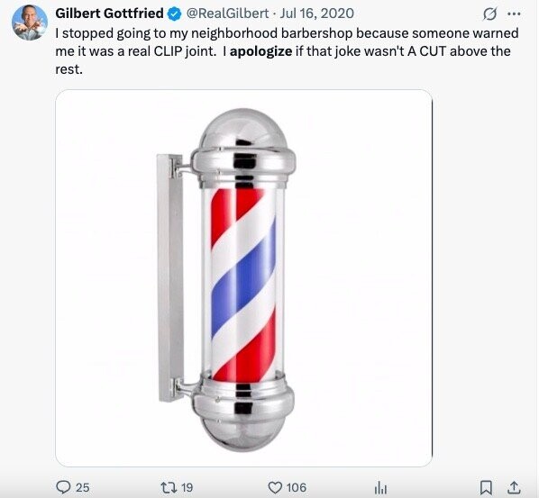 Gilbert Gottfried @RealGilbert Jul 16, 2020 G ... I stopped going to my neighborhood barbershop because someone warned me it was a real CLIP joint. I apologize if that joke wasn't A CUT above the rest. 25 19 106