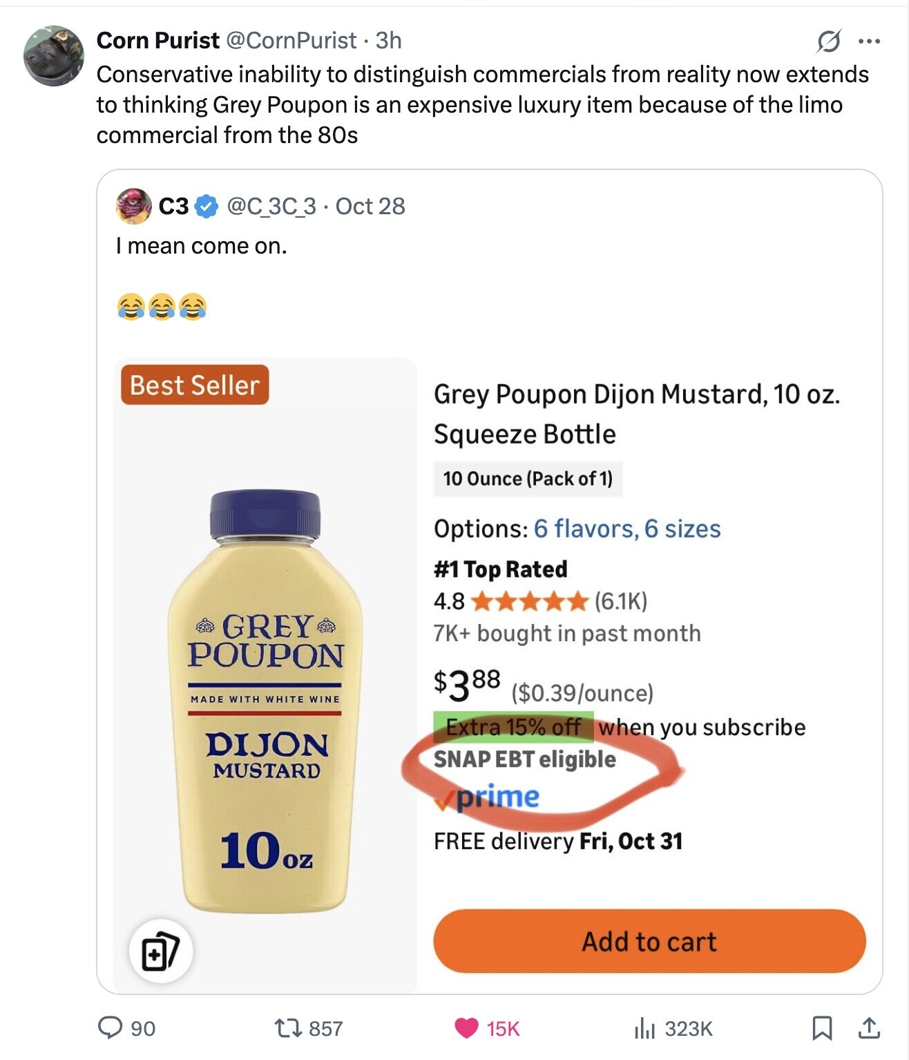 Corn Purist @CornPurist. 3h O ... Conservative inability to distinguish commercials from reality now extends to thinking Grey Poupon is an expensive luxury item because of the limo commercial from the 80s C3 @C_3C_3 . C Oct 28 I mean come on. Best Seller Grey Poupon Dijon Mustard, 10 oz. Squeeze Bottle 10 Ounce (Pack of 1) Options: 6 flavors, 6 sizes #1 Top Rated 4.8 (6.1K) GREY 7K+ bought in past month POUPON MADE WITH WHITE WINE $388 ($0.39/ounce) Extra 15% off when you subscribe DIJON SNAP EBT eligible MUSTARD prime 10oz FREE delivery Fri, Oct 31 Add to cart . 857 90