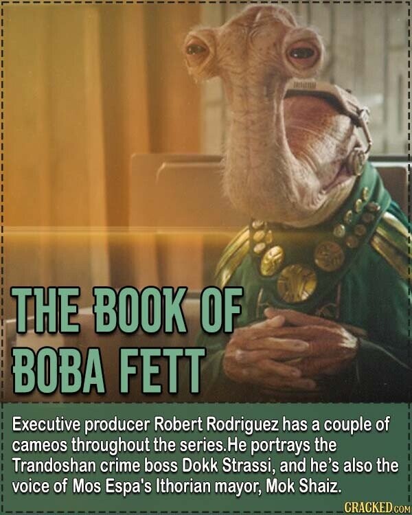 THE BOOK OF BOBA FETT Executive producer Robert Rodriguez has a couple of cameos throughout the series.He portrays the Trandoshan crime boss Dokk Strassi, and he's also the voice of Mos Espa's Ithorian mayor, Mok Shaiz. CRACKED.COM