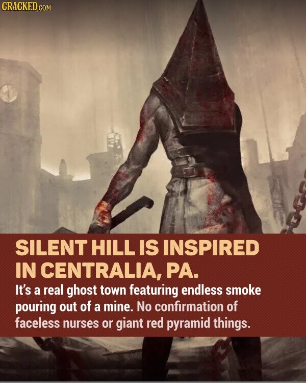 CRACKED.COM SILENT HILL IS INSPIRED IN CENTRALIA, PA. It's a real ghost town featuring endless smoke pouring out of a mine. No confirmation of faceless nurses or giant red pyramid things.