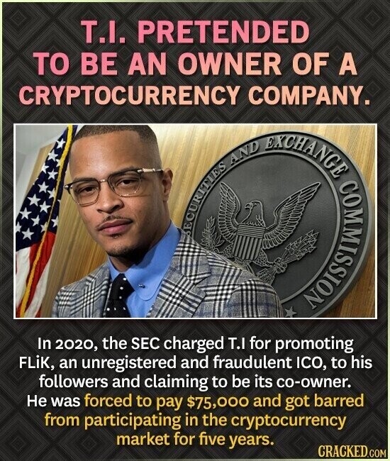 T.I. PRETENDED TO BE AN OWNER OF A CRYPTOCURRENCY COMPANY. EXCHANGE AND COMMISSION SECURITIES In 2020, the SEC charged T.I for promoting FLiK, an unregistered and fraudulent ICO, to his followers and claiming to be its co-owner. Не was forced to pay $75,000 and got barred from participating in the cryptocurrency market for five years. CRACKED.COM
