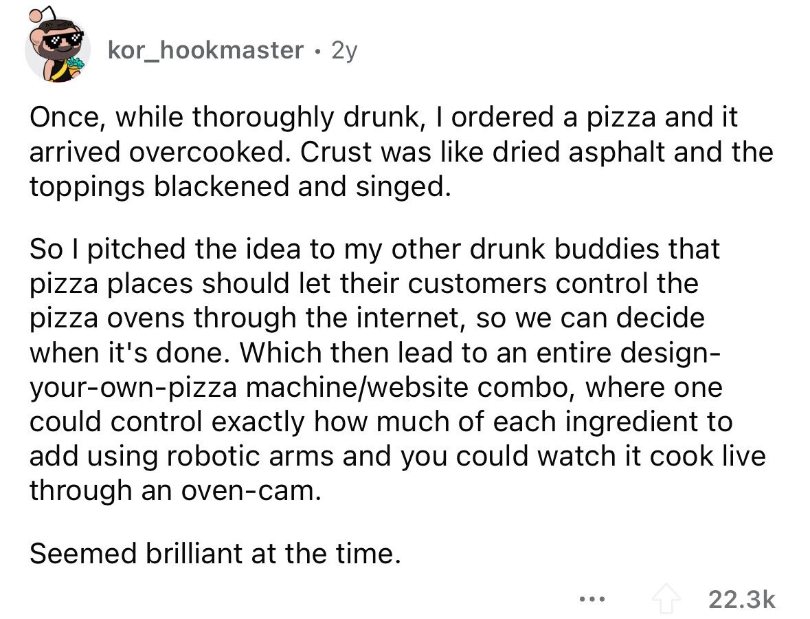 kor_hookmaster 2y Once, while thoroughly drunk, I ordered a pizza and it arrived overcooked. Crust was like dried asphalt and the toppings blackened and singed. So I pitched the idea to my other drunk buddies that pizza places should let their customers control the pizza ovens through the internet, so we can decide when it's done. Which then lead to an entire design- your-own-pizza machine/website combo, where one could control exactly how much of each ingredient to add using robotic arms and you could watch it cook live through an oven-cam. Seemed brilliant at the time. ... 22.3k 