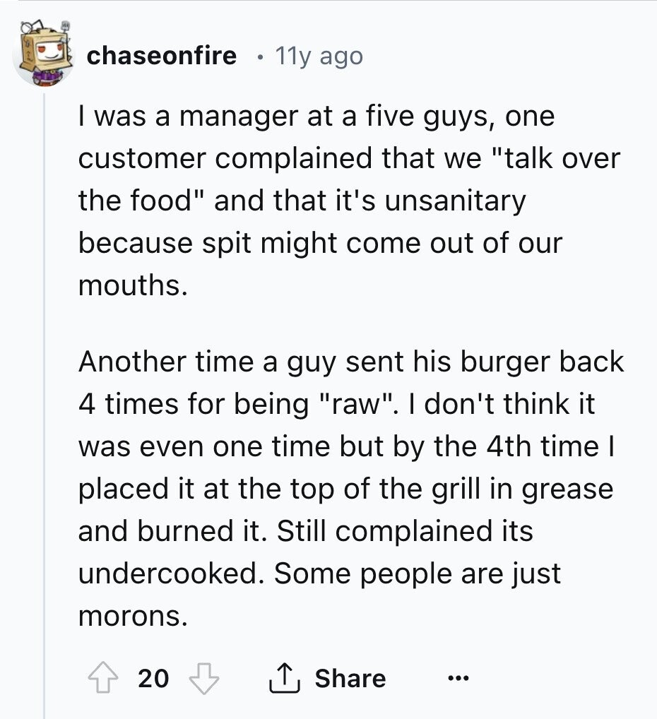 chaseonfire . 11y ago I was a manager at a five guys, one customer complained that we talk over the food and that it's unsanitary because spit might come out of our mouths. Another time a guy sent his burger back 4 times for being raw. I don't think it was even one time but by the 4th time I placed it at the top of the grill in grease and burned it. Still complained its undercooked. Some people are just morons. 20 Share ... 