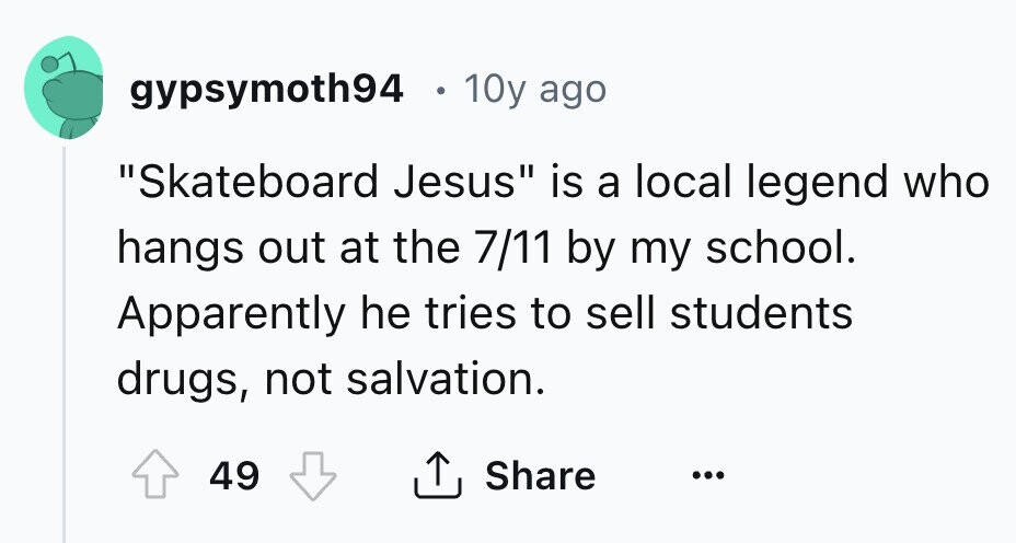 gypsymoth94 10y ago Skateboard Jesus is a local legend who hangs out at the 7/11 by my school. Apparently he tries to sell students drugs, not salvation. Share 49 ... 