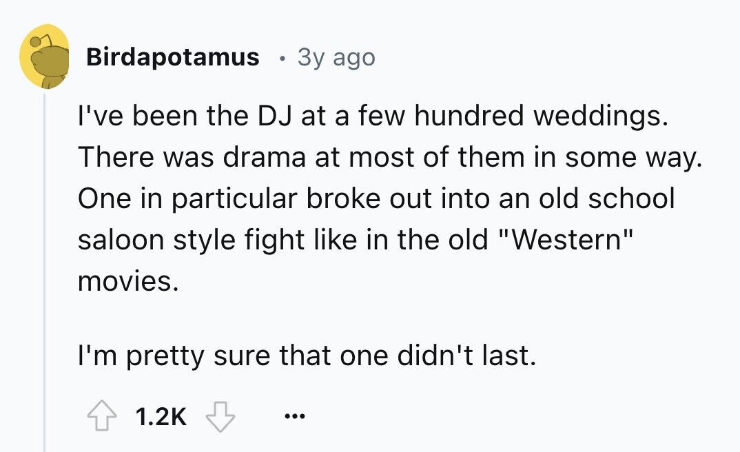 Birdapotamus 3y ago I've been the DJ at a few hundred weddings. There was drama at most of them in some way. One in particular broke out into an old school saloon style fight like in the old Western movies. I'm pretty sure that one didn't last. 1.2K ...