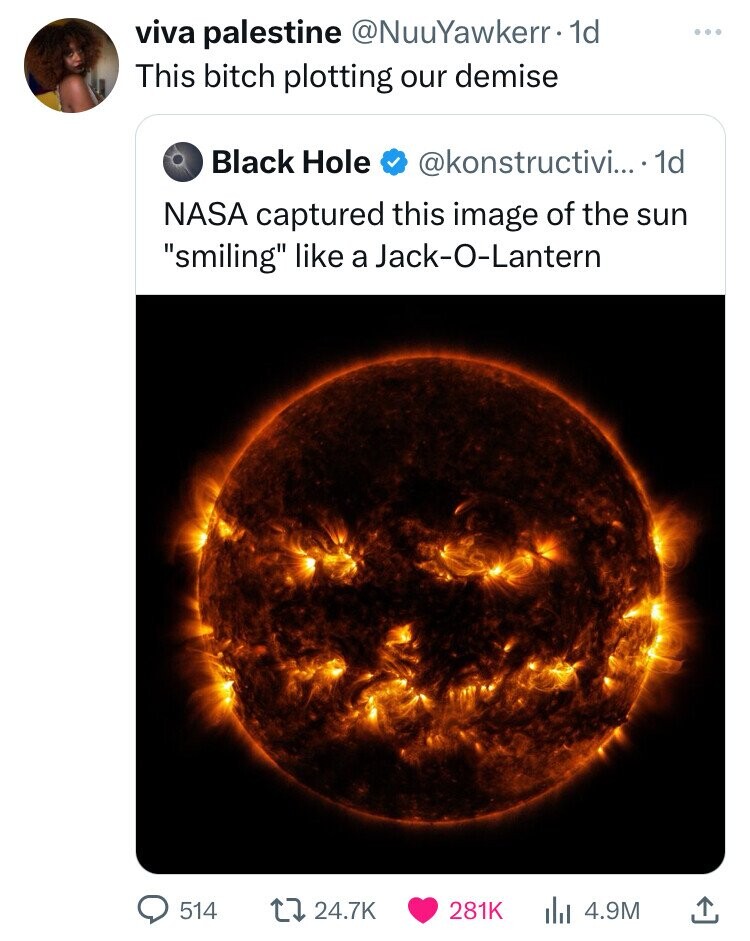 viva palestine @NuuYawkerr 1d This bitch plotting our demise Black Hole @konstructivi... 1d NASA captured this image of the sun smiling like a Jack-O-Lantern 514 24.7K 281K 4.9M
