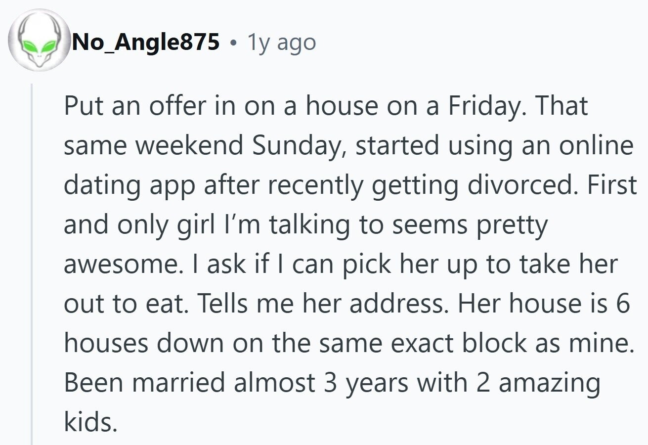 No_Angle875 1y ago Put an offer in on a house on a Friday. That same weekend Sunday, started using an online dating app after recently getting divorced. First and only girl I'm talking to seems pretty awesome. I ask if I can pick her up to take her out to eat. Tells me her address. Her house is 6 houses down on the same exact block as mine. Been married almost 3 years with 2 amazing kids.