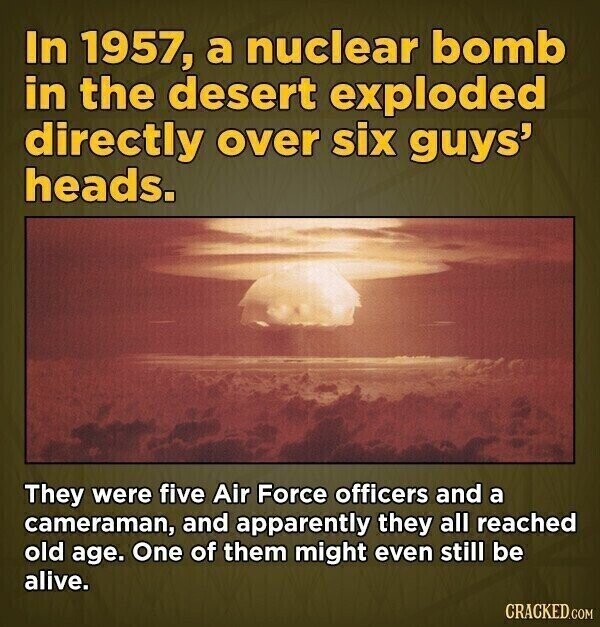 In 1957, a nuclear bomb in the desert exploded directly over six guys' heads. They were five Air Force officers and a cameraman, and apparently they all reached old age. One of them might even still be alive. CRACKED.COM