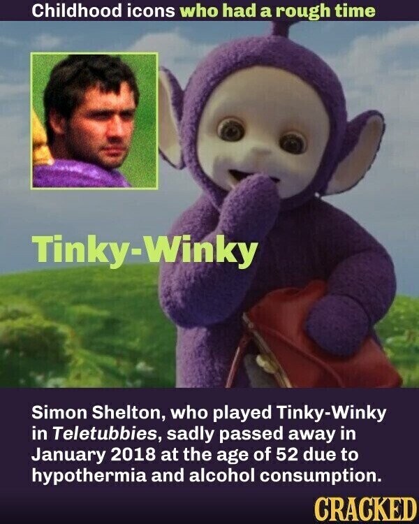 Childhood icons who had a rough time Tinky-Winky Simon Shelton, who played Tinky-Winky in Teletubbies, sadly passed away in January 2018 at the age of 52 due to hypothermia and alcohol consumption. CRACKED