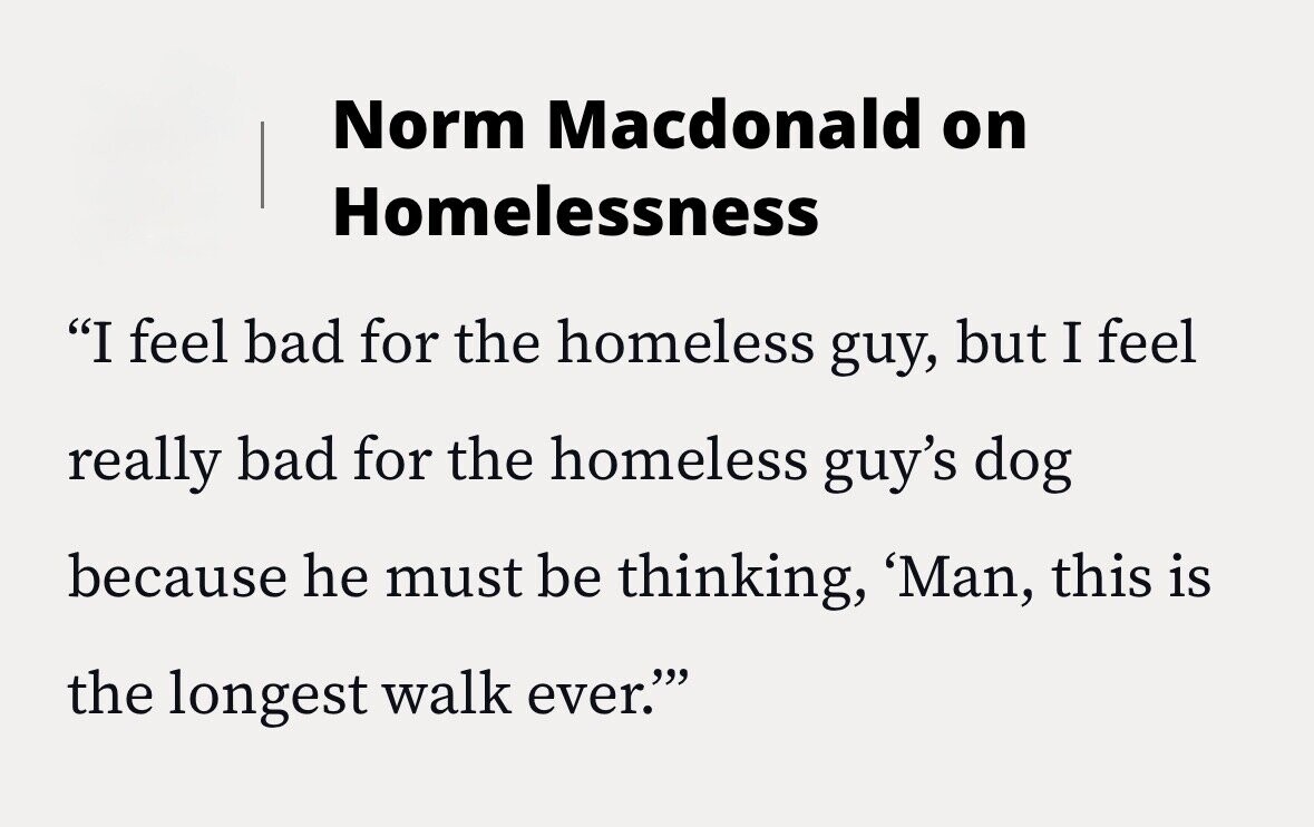 Norm Macdonald on Homelessness I feel bad for the homeless guy, but I feel really bad for the homeless guy's dog because he must be thinking, 'Man, this is the longest walk ever.