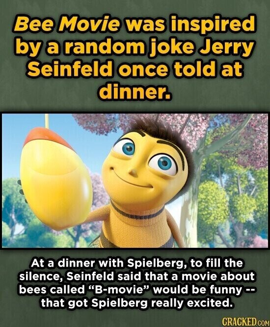 Bee Movie was inspired by a random joke Jerry Seinfeld once told at dinner. At a dinner with Spielberg, to fill the silence, Seinfeld said that a movie about bees called B-movie would be funny - that got Spielberg really excited. CRACKED.COM