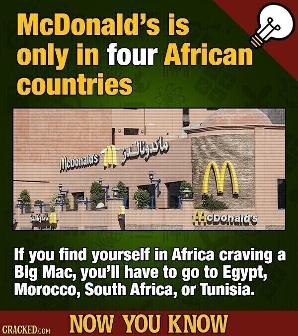 McDonald's is only in four African countries ماكدونالدر McDonald's M McDonald's If you find yourself in Africa craving a Big Mac, you'll have to go to Egypt, Morocco, South Africa, or Tunisia. NOW YOU KNOW CRACKED.COM