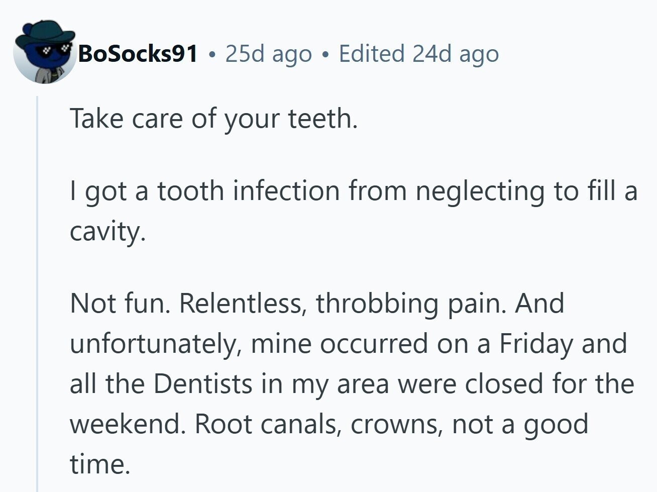 BoSocks91 25d ago Edited 24d ago Take care of your teeth. I got a tooth infection from neglecting to fill a cavity. Not fun. Relentless, throbbing pain. And unfortunately, mine occurred on a Friday and all the Dentists in my area were closed for the weekend. Root canals, crowns, not a good time. 