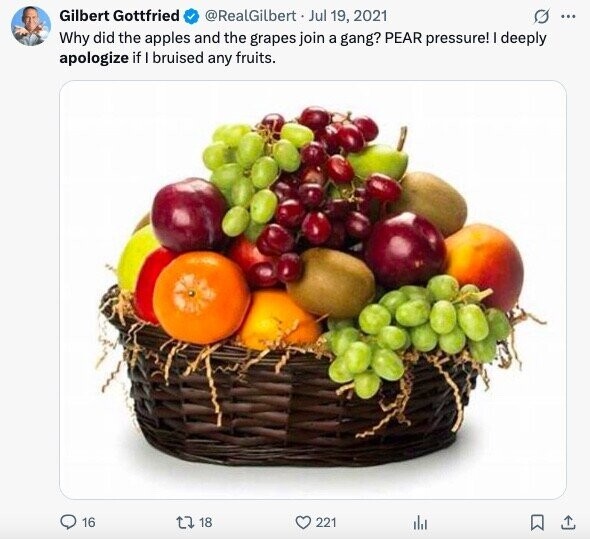 Gilbert Gottfried @RealGilbert Jul 19, 2021 O ... Why did the apples and the grapes join a gang? PEAR pressure! I deeply apologize if I bruised any fruits. 16 18 221