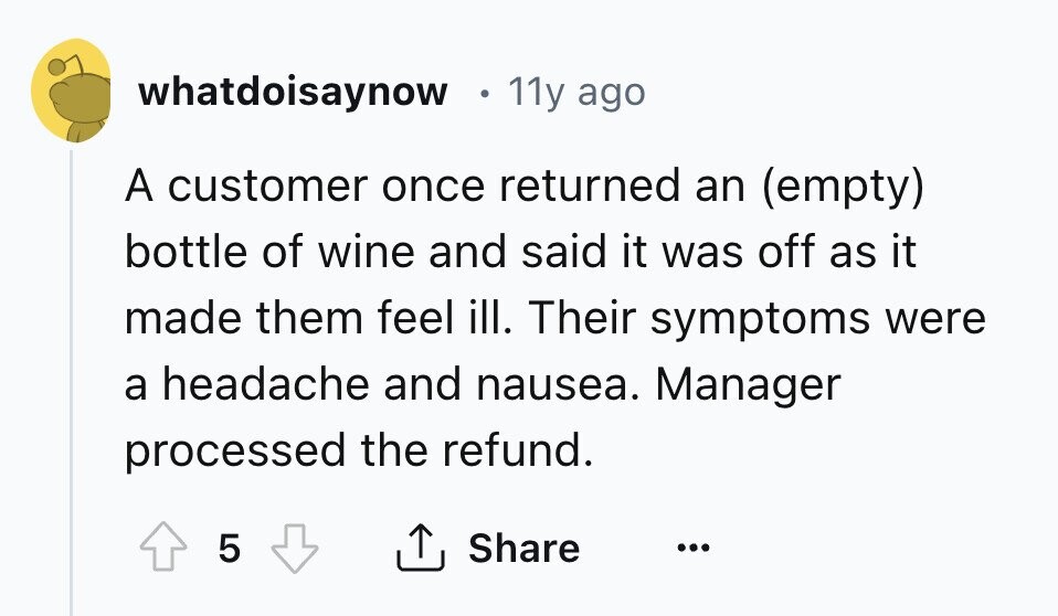 whatdoisaynow 11y ago A customer once returned an (empty) bottle of wine and said it was off as it made them feel ill. Their symptoms were a headache and nausea. Manager processed the refund. 5 Share ... 