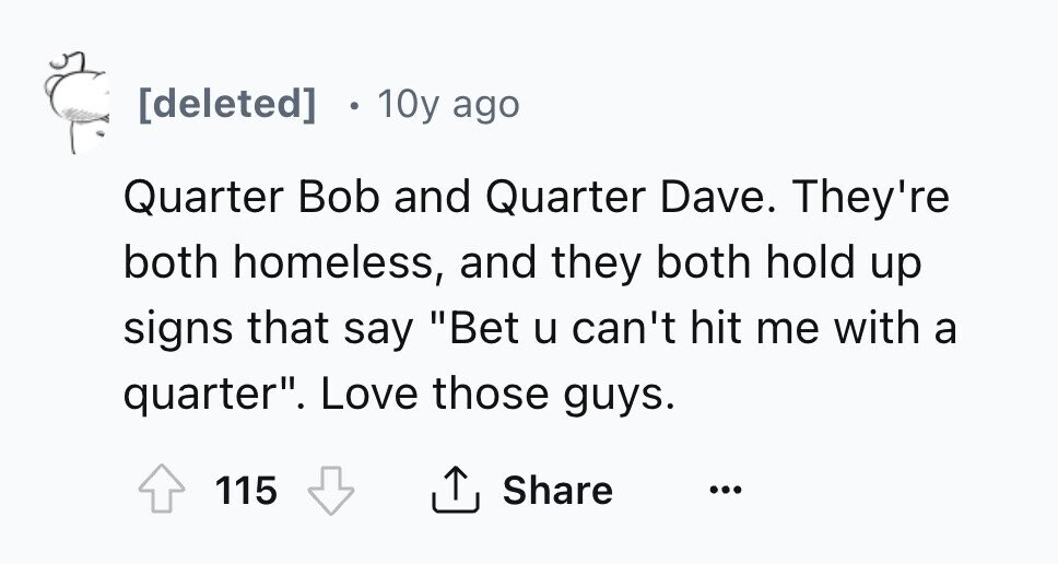 [deleted] 10y ago Quarter Bob and Quarter Dave. They're both homeless, and they both hold up signs that say Bet u can't hit me with a quarter. Love those guys. Share 115 ... 