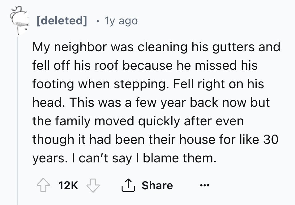 1y ago My neighbor was cleaning his gutters and fell off his roof because he missed his footing when stepping. Fell right on his head. This was a few year back now but the family moved quickly after even though it had been their house for like 30 years. I can't say I blame them. 12K Share ...