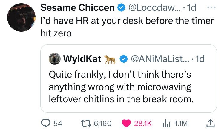 Sesame Chiccen @Loccdaw... 1d ... I'd have HR at your desk before the timer hit zero WyldKat @ANiMaList... 1d Quite frankly, I don't think there's anything wrong with microwaving leftover chitlins in the break room. 54 6,160 28.1K del 1.1M