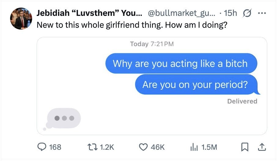 Jebidiah Luvsthem You... @bullmarket_gu... 15h ... New to this whole girlfriend thing. How am I doing? Today 7:21PM Why are you acting like a bitch Are you on your period? Delivered 168 1.2K 46K del 1.5M