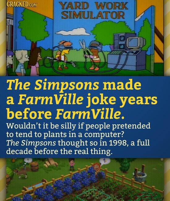 CRACKED.COM YARD WORK SIMULATOR The Simpsons made a FarmVille joke years before Farm Ville. Wouldn't it be silly if people pretended to tend to plants in a computer? The Simpsons thought so in 1998, a full decade before the real thing.