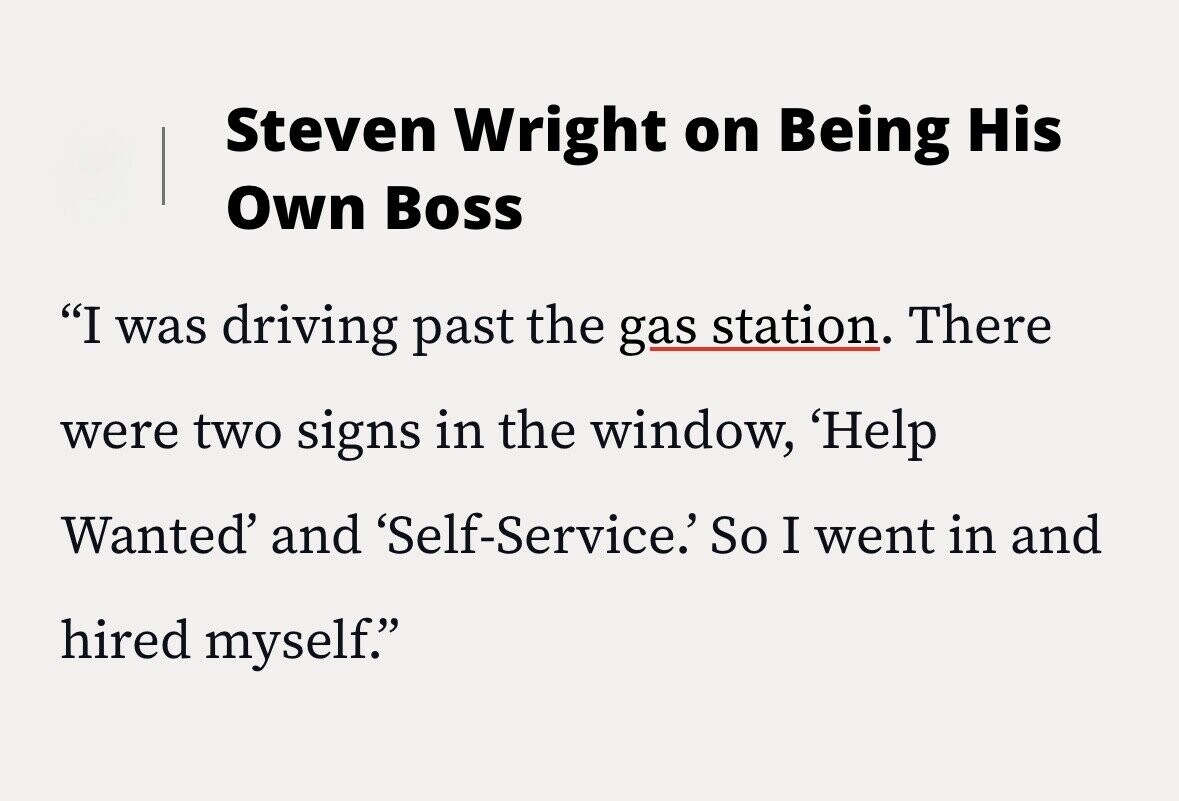 Steven Wright on Being His Own Boss I was driving past the gas station. There were two signs in the window, 'Help Wanted' and 'Self-Service.' So I went in and hired myself.