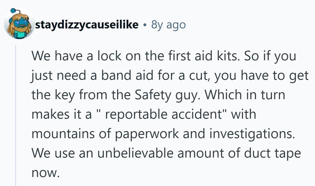 staydizzycauseilike . 8y ago We have a lock on the first aid kits. So if you just need a band aid for a cut, you have to get the key from the Safety guy. Which in turn makes it a reportable accident with mountains of paperwork and investigations. We use an unbelievable amount of duct tape now.