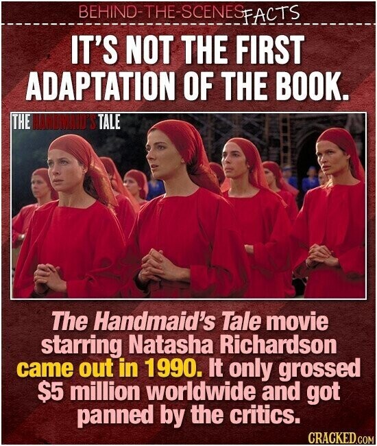 BEHIND-THE-SCENES FACTS IT'S NOT THE FIRST ADAPTATION OF THE BOOK. THE HANDMAD'S TALE The Handmaid's Tale movie starring Natasha Richardson came out in 1990. It only grossed $5 million worldwide and got panned by the critics. CRACKED.COM