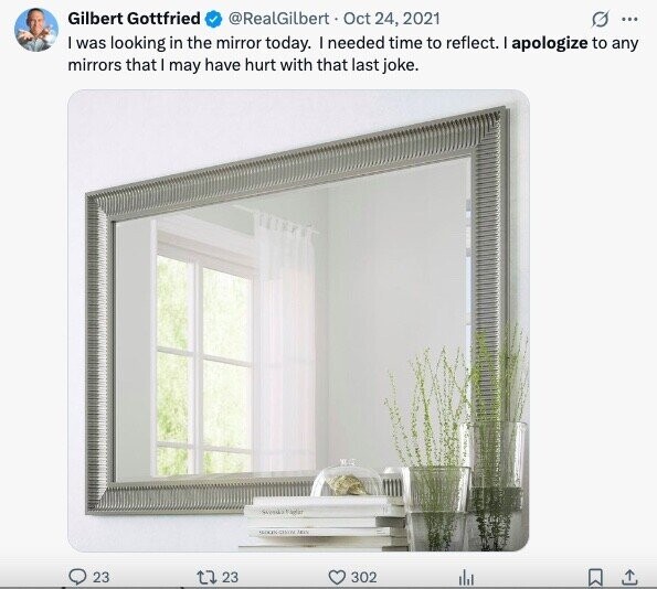 Gilbert Gottfried @RealGilbert Oct 24, 2021 G ... I was looking in the mirror today. I needed time to reflect. I apologize to any mirrors that I may have hurt with that last joke. WHITE SENDY 23 23 302