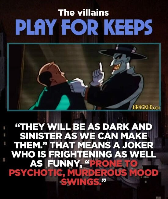 The villains PLAY FOR KEEPS CRACKED.COM THEY WILL BE AS DARK AND SINISTER AS WE CAN MAKE THEM. THAT MEANS A JOKER WHO IS FRIGHTENING AS WELL AS FUNNY, PRONE TO PSYCHOTIC, MURDEROUS MOOD SWINGS.