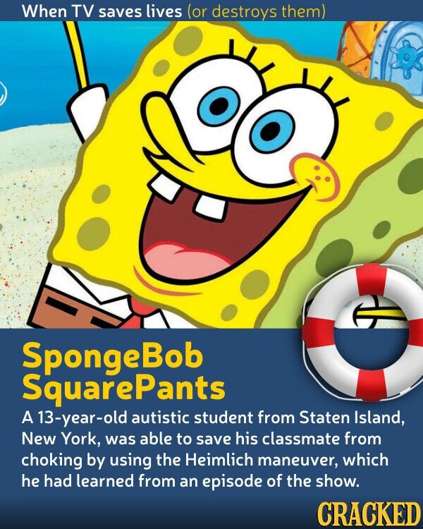 When TV saves lives (or destroys them) SpongeBob SquarePants A 13-year-old autistic student from Staten Island, New York, was able to save his classmate from choking by using the Heimlich maneuver, which he had learned from an episode of the show. CRACKED 