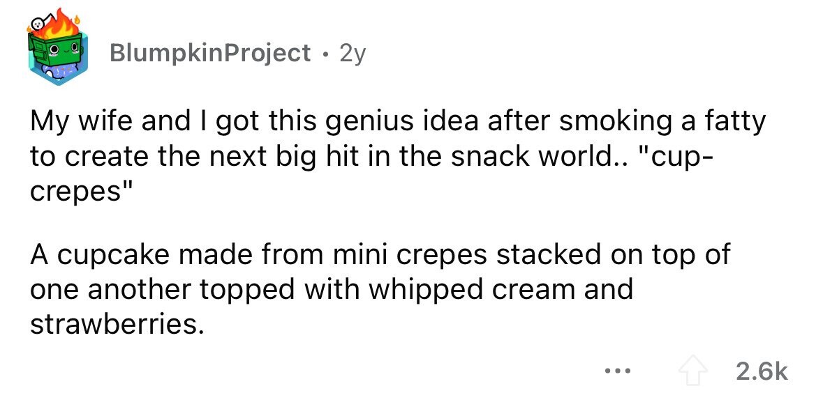 BlumpkinProject 2y My wife and I got this genius idea after smoking a fatty to create the next big hit in the snack world.. cup- crepes A cupcake made from mini crepes stacked on top of one another topped with whipped cream and strawberries. ... 2.6k 